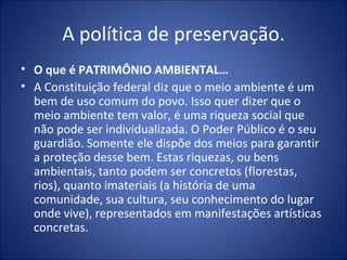 A política de preservação. O que é PATRIMÔNIO AMBIENTAL… A Constituição federal diz que o meio ambiente é um bem de uso comum do povo. Isso quer dizer que o meio ambiente tem valor, é uma riqueza social que não pode ser individualizada. O Poder Público é o seu guardião. Somente ele dispõe dos meios para garantir a proteção desse bem. Estas riquezas, ou bens ambientais, tanto podem ser concretos (florestas, rios), quanto imateriais (a história de uma comunidade, sua cultura, seu conhecimento do lugar onde vive), representados em manifestações artísticas concretas. 