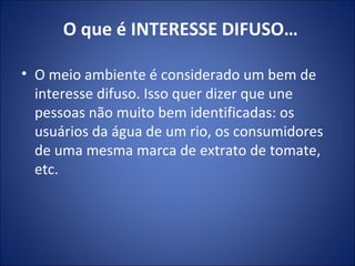 O que é INTERESSE DIFUSO… O meio ambiente é considerado um bem de interesse difuso. Isso quer dizer que une pessoas não muito bem identificadas: os usuários da água de um rio, os consumidores de uma mesma marca de extrato de tomate, etc. 