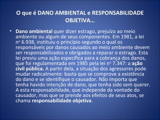O que é DANO AMBIENTAL e RESPONSABILIDADE OBJETIVA… Dano ambiental  quer dizer estrago, prejuízo ao meio ambiente ou algum de seus componentes. Em 1981, a lei n o  6.938, instituiu o princípio segundo o qual os responsáveis por danos causados ao meio ambiente devem ser responsabilizados e obrigados a reparar o estrago. Esta lei previu uma ação específica para a cobrança dos danos, que foi regulamentada em 1985 pela lei n o  7.347: a  ação civil pública.  A partir dela, a situação dos agressores pode mudar radicalmente: basta que se comprove a existência do dano e se identifique o causador. Não importa que tenha havido intenção de dano, que tenha sido sem querer. A esta responsabilidade, que independe da vontade do causador, mas que se prende aos efeitos de seus atos, se chama  responsabilidade objetiva . 