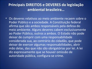 Principais DIREITOS e DEVERES da legislação ambiental brasileira… Os deveres relativos ao meio ambiente recaem sobre o Poder Público e a sociedade. A Constituição federal afirma que são ambos responsáveis pela defesa do meio ambiente. Alguns deveres cabem exclusivamente ao Poder Público, outros a ambos. O Estado não pode deixar de cumprir com uma responsabilidade considerada sua, ao contrário do cidadão, que pode deixar de exercer algumas responsabilidades, abrir mão delas, das que não são obrigatórias por lei. A lei diz expressamente que se houver omissão de autoridade pública, configura-se crime. 