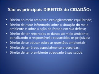 São os principais DIREITOS do CIDADÃO: Direito ao meio ambiente ecologicamente equilibrado; Direito de estar informado sobre a situação do meio ambiente e sobre a ação do Estado em sua defesa; Direito de ter reparados os danos ao meio ambiente, penalizando o responsável e ressarcidos os prejuízos; Direito de se educar sobre as questões ambientais; Direito de ter áreas especialmente protegidas; Direito de ter o ambiente adequado à sua saúde. 