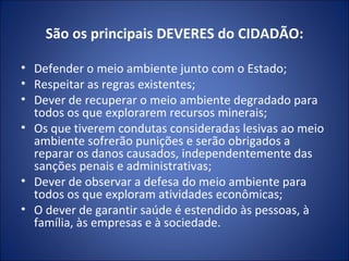 São os principais DEVERES do CIDADÃO: Defender o meio ambiente junto com o Estado; Respeitar as regras existentes; Dever de recuperar o meio ambiente degradado para todos os que explorarem recursos minerais; Os que tiverem condutas consideradas lesivas ao meio ambiente sofrerão punições e serão obrigados a reparar os danos causados, independentemente das sanções penais e administrativas; Dever de observar a defesa do meio ambiente para todos os que exploram atividades econômicas; O dever de garantir saúde é estendido às pessoas, à família, às empresas e à sociedade. 