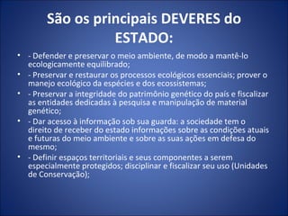 São os principais DEVERES do ESTADO: - Defender e preservar o meio ambiente, de modo a mantê-lo ecologicamente equilibrado; - Preservar e restaurar os processos ecológicos essenciais; prover o manejo ecológico da espécies e dos ecossistemas; - Preservar a integridade do patrimônio genético do país e fiscalizar as entidades dedicadas à pesquisa e manipulação de material genético; - Dar acesso à informação sob sua guarda: a sociedade tem o direito de receber do estado informações sobre as condições atuais e futuras do meio ambiente e sobre as suas ações em defesa do mesmo; - Definir espaços territoriais e seus componentes a serem especialmente protegidos; disciplinar e fiscalizar seu uso (Unidades de Conservação); 