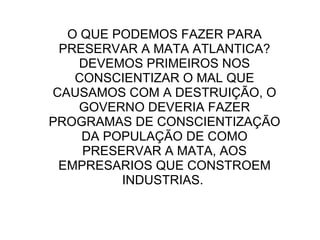 O QUE PODEMOS FAZER PARA PRESERVAR A MATA ATLANTICA? DEVEMOS PRIMEIROS NOS CONSCIENTIZAR O MAL QUE CAUSAMOS COM A DESTRUIÇÃO, O GOVERNO DEVERIA FAZER PROGRAMAS DE CONSCIENTIZAÇÃO DA POPULAÇÃO DE COMO PRESERVAR A MATA, AOS EMPRESARIOS QUE CONSTROEM INDUSTRIAS.  