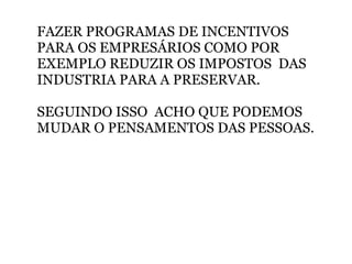 FAZER PROGRAMAS DE INCENTIVOS PARA OS EMPRESÁRIOS COMO POR EXEMPLO REDUZIR OS IMPOSTOS  DAS INDUSTRIA PARA A PRESERVAR.   SEGUINDO ISSO  ACHO QUE PODEMOS MUDAR O PENSAMENTOS DAS PESSOAS. 