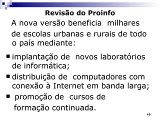 Revisão do Proinfo A nova versão beneficia  milhares de escolas urbanas e rurais de todo o país mediante: implantação de  novos laboratórios de informática;  distribuição de  computadores com conexão à Internet em banda larga; promoção de  cursos de  formação continuada. 