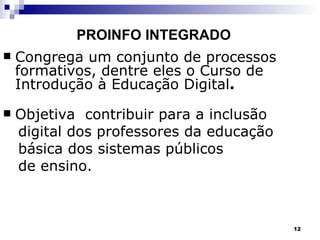 PROINFO INTEGRADO Congrega um conjunto de processos formativos, dentre eles o Curso de Introdução à Educação Digital . Objetiva  contribuir para a inclusão  digital dos professores da educação básica dos sistemas públicos  de ensino. 