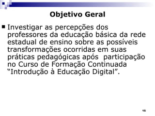 Objetivo Geral Investigar as percepções dos professores da educação básica da rede estadual de ensino sobre as possíveis  transformações ocorridas em suas práticas pedagógicas após  participação no Curso de Formação Continuada “Introdução à Educação Digital”. 
