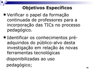 Objetivos Específicos   Verificar o papel da formação continuada de professores para a incorporação das TICs no processo pedagógico. Identificar os conhecimentos pré-adquiridos do público-alvo desta investigação em relação às novas ferramentas tecnológicas  disponibilizadas ao uso  pedagógico; 