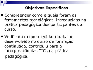 Objetivos Específicos Compreender como e quais foram as ferramentas tecnológicas  introduzidas na prática pedagógica dos participantes do curso. Verificar em que medida o trabalho desenvolvido no curso de formação continuada, contribuiu para a incorporação das TICs na prática  pedagógica. 