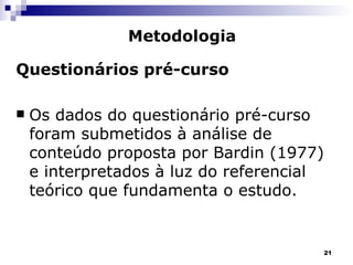 Questionários pré-curso Os dados do questionário pré-curso foram submetidos à análise de conteúdo proposta por Bardin (1977) e interpretados à luz do referencial teórico que fundamenta o estudo. Metodologia 