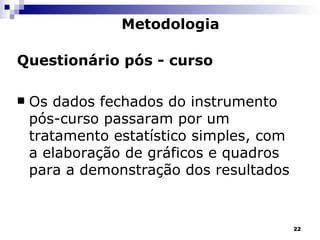 Questionário pós - curso Os dados fechados do instrumento pós-curso passaram por um tratamento estatístico simples, com a elaboração de gráficos e quadros para a demonstração dos resultados  Metodologia 