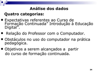 Análise dos dados Quatro categorias: Expectativas referentes ao Curso de Formação Continuada” Introdução à Educação Digital”. Relação do Professor com o Computador. Obstáculos no uso do computador na prática pedagógica. Objetivos a serem alcançados a  partir  do curso de formação continuada. 