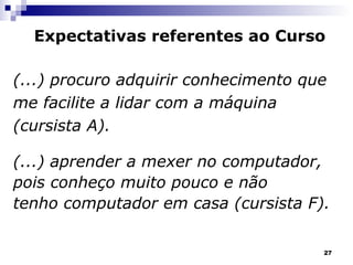 (...) procuro adquirir conhecimento que me facilite a lidar com a máquina (cursista A). (...) aprender a mexer no computador,  pois conheço muito pouco e não tenho computador em casa (cursista F). Expectativas referentes ao Curso 