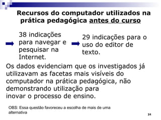 Recursos do computador utilizados na prática pedagógica  antes do curso 38 indicações   para navegar e pesquisar na Internet . . 29 indicações para o uso do editor de texto. Os dados evidenciam que os investigados já utilizavam as facetas mais visíveis do  computador na prática pedagógica, não  demonstrando utilização para  inovar o processo de ensino. OBS: Essa questão favoreceu a escolha de mais de uma alternativa 