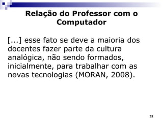 Relação do Professor com o Computador [...] esse fato se deve a maioria dos docentes fazer parte da cultura analógica, não sendo formados, inicialmente, para trabalhar com as novas tecnologias (MORAN, 2008). 