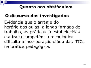 Quanto aos obstáculos: O discurso dos investigados Evidencia que o arranjo do horário das aulas, a longa jornada de trabalho, as práticas já estabelecidas  e a fraca competência tecnológica  dificulta a incorporação diária das  TICs  na prática pedagógica. 