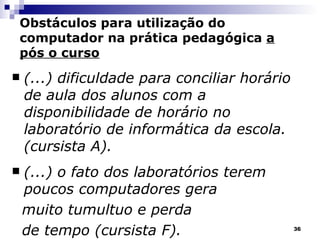 (...) dificuldade para conciliar horário de aula dos alunos com a disponibilidade de horário no laboratório de informática da escola.  (cursista A). (...) o fato dos laboratórios terem poucos computadores gera  muito tumultuo e perda  de tempo (cursista F). Obstáculos para utilização do computador na prática pedagógica  a pós o curso 