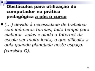 (...) devido à necessidade de trabalhar com inúmeras turmas, falta tempo para elaborar  aulas e ainda a Internet da escola ser muito lenta, o que dificulta a aula quando planejada neste espaço.  (cursista G). Obstáculos para utilização do computador na prática pedagógica  a pós o curso 