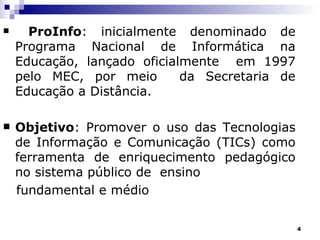 ProInfo : inicialmente denominado de Programa Nacional de Informática na Educação, lançado oficialmente  em 1997 pelo MEC, por meio  da Secretaria de Educação a Distância. Objetivo : Promover o uso das Tecnologias de Informação e Comunicação (TICs) como ferramenta de enriquecimento pedagógico no sistema público de  ensino  fundamental e médio 