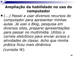 Ampliação da habilidade no uso do computador (...) Passei a usar diversos recursos do computador para apresentar minhas aulas. Já usei o Blog, pesquisa em diversos sites, preparei apresentações para passar no multimídia. Utilizo o correio eletrônico para enviar avisos e atividades de classe. Acho que minha prática ficou mais dinâmica (cursista W). 