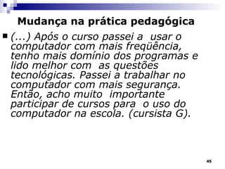 (...) Após o curso passei a  usar o computador com mais freqüência, tenho mais domínio dos programas e lido melhor com  as questões tecnológicas. Passei a trabalhar no computador com mais segurança. Então, acho muito  importante participar de cursos para  o uso do computador na escola. (cursista G). Mudança na prática pedagógica 
