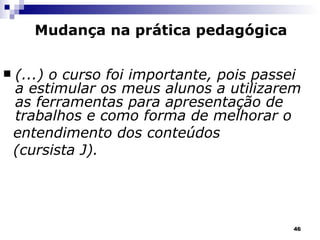 (...) o curso foi importante, pois passei a estimular os meus alunos a utilizarem as ferramentas para apresentação de trabalhos e como forma de melhorar o  entendimento dos conteúdos  (cursista J). Mudança na prática pedagógica 