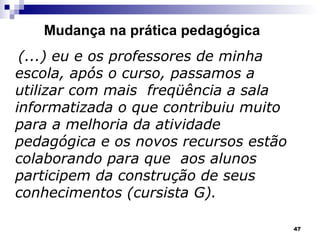 Mudança na prática pedagógica (...) eu e os professores de minha escola, após o curso, passamos a utilizar com mais  freqüência a sala informatizada o que contribuiu muito para a melhoria da atividade pedagógica e os novos recursos estão colaborando para que  aos alunos participem da construção de seus conhecimentos (cursista G). 