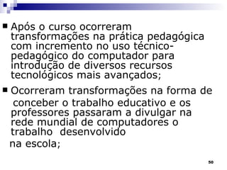 Após o curso ocorreram  transformações na prática pedagógica com incremento no uso técnico-pedagógico do computador para introdução de diversos recursos tecnológicos mais avançados ; Ocorreram transformações na forma de conceber o trabalho educativo e os professores passaram a divulgar na rede mundial de computadores o trabalho  desenvolvido  na escola ; 