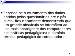 Fazendo-se o cruzamento dos dados obtidos pelos questionários pré e pós - curso, fica claramente demonstrado que um grande obstáculo se interpõem ao uso mais abrangente dos computadores nas práticas pedagógicas: o domínio técnico-pedagógico do computador; 
