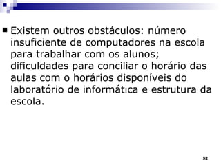Existem outros obstáculos: número insuficiente de computadores na escola para trabalhar com os alunos; dificuldades para conciliar o horário das aulas com o horários disponíveis do laboratório de informática e estrutura da escola. 