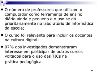 O número de professores que utilizam o computador como ferramenta de ensino diário ainda é pequeno e o uso se dá prioritariamente no laboratório de informática da escola; O curso foi relevante para incluir os docentes na cultura digital;  97% dos investigados demonstraram interesse em participar de outros cursos voltados para o uso das TICs na  prática pedagógica. 