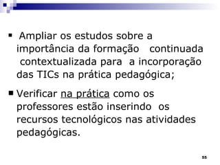 Ampliar os estudos sobre a importância da formação  continuada  contextualizada para  a incorporação das TICs na prática pedagógica;  Verificar  na prática  como os professores estão inserindo  os recursos tecnológicos nas atividades pedagógicas. 