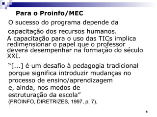 Para o Proinfo/MEC O sucesso do programa depende da  capacitação dos recursos humanos. A capacitação para o uso das TICs implica redimensionar o papel que o professor deverá desempenhar na formação do século XXI.   “ [...] é um desafio à pedagogia tradicional porque significa introduzir mudanças no processo de ensino/aprendizagem  e, ainda, nos modos de estruturação da escola” (PROINFO, DIRETRIZES, 1997, p. 7). 