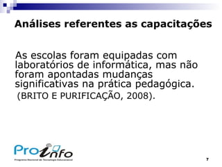 Análises referentes as capacitações As escolas foram equipadas com laboratórios de informática, mas não foram apontadas mudanças significativas na prática pedagógica. (BRITO E PURIFICAÇÃO, 2008). 