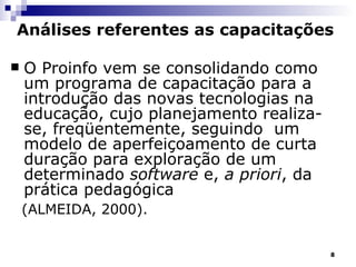 Análises referentes as capacitações O Proinfo vem se consolidando como um programa de capacitação para a introdução das novas tecnologias na educação, cujo planejamento realiza-se, freqüentemente, seguindo  um modelo de aperfeiçoamento de curta duração para exploração de um determinado  software  e,  a priori , da prática pedagógica  (ALMEIDA, 2000).   