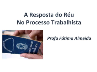 A Resposta do Réu 
No Processo Trabalhista 
Profa Fátima Almeida 
 