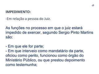-P 
IMPEDIMENTO: 
-Em relação a pessoa do Juiz. 
As funções no processo em que o juiz estará 
impedido de exercer, segundo Sergio Pinto Martins 
são: 
- Em que ele for parte; 
- Em que interveio como mandatário da parte, 
oficiou como perito, funcionou como órgão do 
Ministério Público, ou que prestou depoimento 
como testemunha; 
 