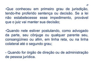 -P 
-Que conheceu em primeiro grau de jurisdição, 
tendo-lhe proferido sentença ou decisão. Se a lei 
não estabelecesse esse impedimento, provável 
que o juiz vai manter sua decisão; 
-Quando nele estiver postulando, como advogado 
da parte, seu cônjuge ou qualquer parente seu, 
consangüíneo ou afim, em linha reta, ou na linha 
colateral até o segundo grau; 
- Quando for órgão de direção ou de administração 
de pessoa jurídica. 
 