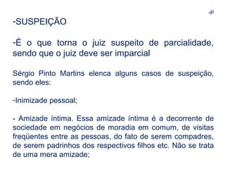 -P 
-SUSPEIÇÃO 
-É o que torna o juiz suspeito de parcialidade, 
sendo que o juiz deve ser imparcial 
Sérgio Pinto Martins elenca alguns casos de suspeição, 
sendo eles: 
-Inimizade pessoal; 
- Amizade íntima. Essa amizade íntima é a decorrente de 
sociedade em negócios de moradia em comum, de visitas 
freqüentes entre as pessoas, do fato de serem compadres, 
de serem padrinhos dos respectivos filhos etc. Não se trata 
de uma mera amizade; 
 