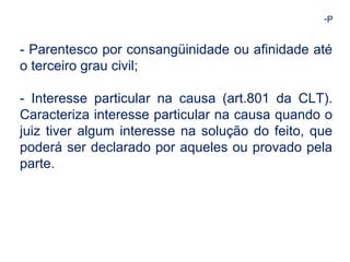 -P 
- Parentesco por consangüinidade ou afinidade até 
o terceiro grau civil; 
- Interesse particular na causa (art.801 da CLT). 
Caracteriza interesse particular na causa quando o 
juiz tiver algum interesse na solução do feito, que 
poderá ser declarado por aqueles ou provado pela 
parte. 
 