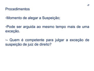 -P 
Procedimentos 
-Momento de alegar a Suspeição; 
-Pode ser arguida ao mesmo tempo mais de uma 
exceção. 
-- Quem é competente para julgar a exceção de 
suspeição de juiz de direito? 
 