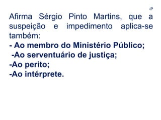 -P 
Afirma Sérgio Pinto Martins, que a 
suspeição e impedimento aplica-se 
também: 
- Ao membro do Ministério Público; 
-Ao serventuário de justiça; 
-Ao perito; 
-Ao intérprete. 
 