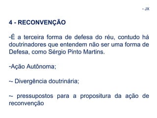 - JX 
4 - RECONVENÇÃO 
-É a terceira forma de defesa do réu, contudo há 
doutrinadores que entendem não ser uma forma de 
Defesa, como Sérgio Pinto Martins. 
-Ação Autônoma; 
-- Divergência doutrinária; 
-- pressupostos para a propositura da ação de 
reconvenção 
 