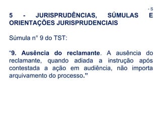 - S 
5 - JURISPRUDÊNCIAS, SÚMULAS E 
ORIENTAÇÕES JURISPRUDENCIAIS 
Súmula n° 9 do TST: 
“9. Ausência do reclamante. A ausência do 
reclamante, quando adiada a instrução após 
contestada a ação em audiência, não importa 
arquivamento do processo.” 
 