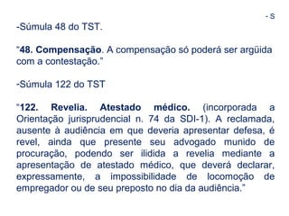 - S 
-Súmula 48 do TST. 
“48. Compensação. A compensação só poderá ser argüida 
com a contestação.” 
-Súmula 122 do TST 
“122. Revelia. Atestado médico. (incorporada a 
Orientação jurisprudencial n. 74 da SDI-1). A reclamada, 
ausente à audiência em que deveria apresentar defesa, é 
revel, ainda que presente seu advogado munido de 
procuração, podendo ser ilidida a revelia mediante a 
apresentação de atestado médico, que deverá declarar, 
expressamente, a impossibilidade de locomoção de 
empregador ou de seu preposto no dia da audiência.” 
 