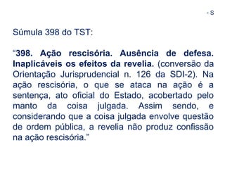 - S 
Súmula 398 do TST: 
“398. Ação rescisória. Ausência de defesa. 
Inaplicáveis os efeitos da revelia. (conversão da 
Orientação Jurisprudencial n. 126 da SDI-2). Na 
ação rescisória, o que se ataca na ação é a 
sentença, ato oficial do Estado, acobertado pelo 
manto da coisa julgada. Assim sendo, e 
considerando que a coisa julgada envolve questão 
de ordem pública, a revelia não produz confissão 
na ação rescisória.” 
 