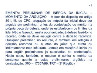 - S 
EMENTA: PRELIMINAR DE INÉPCIA DA INICIAL – 
MOMENTO DA ARGUIÇÃO – A teor do disposto no artigo 
301, III, do CPC, alegação de inépcia da inicial deve ser 
arguida em preliminar, antes da contestação do mérito, na 
própria peça de defesa, onde se estabelecem os limites da 
lide. Não o fazendo, nesta oportunidade, é defeso fazê-lo no 
recurso, onde se deve insurgir contra a decisão recorrida. 
Qualquer preliminar, no recurso, é também em relação à 
decisão recorrida ou a atos do juízo que direta ou 
indiretamente nela influíram. Jamais em relação à inicial ou 
para argüir preliminares já suscitadas na contestação. 
Neste caso, também, o recurso é contra o mérito da 
sentença quanto a estas preliminares argüidas na 
contestação. (RO – 17357/99; TRT – 3ª Região) 
 