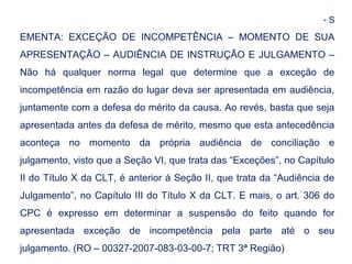 - S 
EMENTA: EXCEÇÃO DE INCOMPETÊNCIA – MOMENTO DE SUA 
APRESENTAÇÃO – AUDIÊNCIA DE INSTRUÇÃO E JULGAMENTO – 
Não há qualquer norma legal que determine que a exceção de 
incompetência em razão do lugar deva ser apresentada em audiência, 
juntamente com a defesa do mérito da causa. Ao revés, basta que seja 
apresentada antes da defesa de mérito, mesmo que esta antecedência 
aconteça no momento da própria audiência de conciliação e 
julgamento, visto que a Seção VI, que trata das “Exceções”, no Capítulo 
II do Título X da CLT, é anterior á Seção II, que trata da “Audiência de 
Julgamento”, no Capítulo III do Título X da CLT. E mais, o art. 306 do 
CPC é expresso em determinar a suspensão do feito quando for 
apresentada exceção de incompetência pela parte até o seu 
julgamento. (RO – 00327-2007-083-03-00-7; TRT 3ª Região) 
 