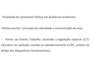 - finalidade de apresentar Defesa em Audiência oralmente; 
-Defesa escrita – princípio da celeridade e concentração de atos; 
-- Fontes do Direito Trabalho: Existindo a legislação especial (CLT) 
esta deve ser aplicada, usando-se subsidiariamente o CPC, sempre ao 
abrigo dos dispositivos Constitucionais; 
 